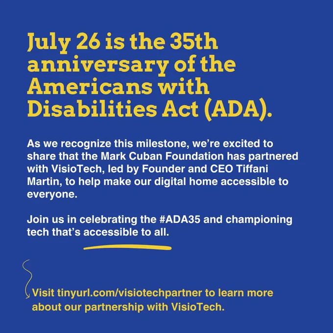 Celebrating the 35th anniversary of the Americans with Disabilities Act (ADA) on July 26. The Mark Cuban Foundation has partnered with VisioTech, led by Founder & CEO Tiffani Martin (@TiffaniJancyn), to improve digital accessibility. This collaboration highlights the ongoing importance of inclusive technology. Join us in honoring #ADA35 and advocating for equal access. Learn more at tinyurl.com/visiotechpartner. Hashtags: #ADA35 #ADAAnniversary #Inclusion