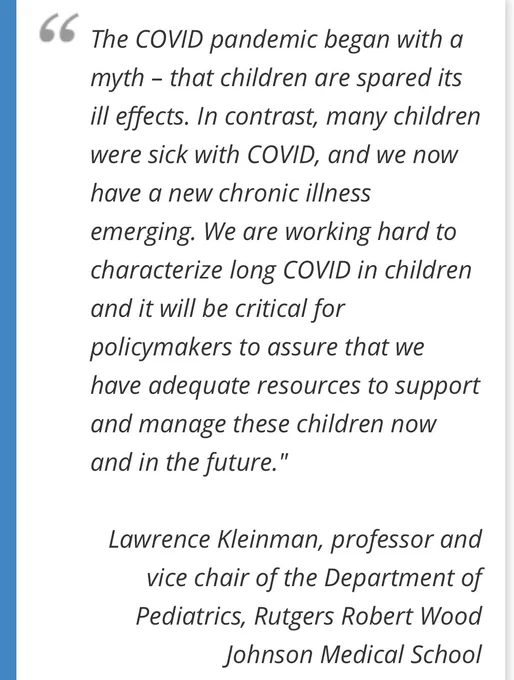 „The COVID pandemic began with a myth - that children are spared its ill effects. In contrast, many children were sick with COVID, and we now have a new chronic illness emerging. We are working hard to characterize long COVID in children and it will be critical for policymakers to assure that we have adequate resources to support and manage these children now and in the future."
Lawrence Kleinman, professor and vice chair of the Department of Pediatrics, Rutgers Robert Wood
Johnson Medical School