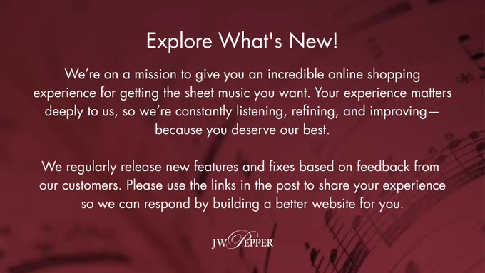 JW Pepper logo plus white text on a burgundy background with a music notation overlay reading: We’re on a mission to give you an incredible online shopping experience for getting the sheet music you want. Your experience matters deeply to us, so we’re constantly listening, refining, and improving—because you deserve our best. We release new features and fixes regularly based on feedback from our customers. Please use the links in the comments to share your experience so we can respond by building a better website for you.