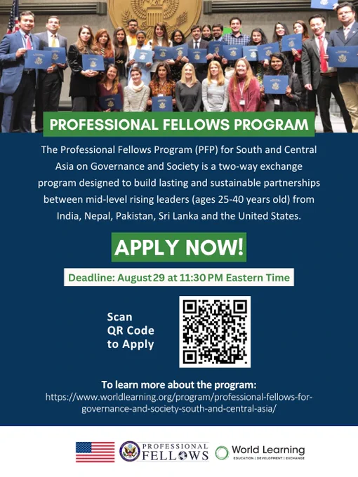 Graphic calling for applications for the Professional Fellows Program by World Learning funded by the Department of State. Text: Professional Fellows Exchange Program. The Professional Fellows Program (PFP) for South and Central Asia on Governance and Society is a two-way exchange program designed to build lasting and sustainable partnerships between mid-level rising leaders (ages 25-40 years old) from India, Nepal, Pakistan, Sri Lanka and the United States. Apply now - Deadline: August 29 at 11:30 PM Eastern Time - Scan QR code to Apply [QR CODE] To learn more about the program:
https://www.worldlearning.org/program/professional-fellows-for-governance-and-society-south-and-central-asia/