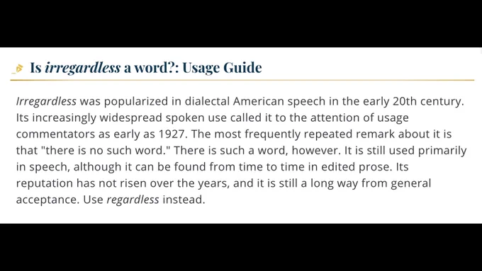  Is irregardless a word?: Usage Guide

Irregardless was popularized in dialectal American speech in the early 20th century. Its increasingly widespread spoken use called it to the attention of usage commentators as early as 1927. The most frequently repeated remark about it is that "there is no such word." There is such a word, however. It is still used primarily in speech, although it can be found from time to time in edited prose. Its reputation has not risen over the years, and it is still a long way from general acceptance. Use regardless instead.