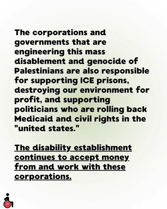 The corporations and governments that are engineering this mass disablement and genocide of Palestinians are also responsible for supporting ICE prisons, destroying our environment for profit, and supporting politicians who are rolling back Medicaid and civil rights in the "united states." 

The disability establishment continues to accept money from and work with these corporations.