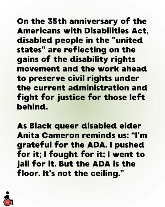 On the 35th anniversary of the Americans with Disabilities Act, disabled people in the "united states" are reflecting on the gains of the disability rights movement and the work ahead to preserve civil rights under the current administration and fight for justice for those left behind.
As Black queer disabled elder Anita Cameron reminds us: “I'm grateful for the ADA. I pushed for it; I fought for it; I went to jail for it. But the ADA is the floor. It's not the ceiling.”