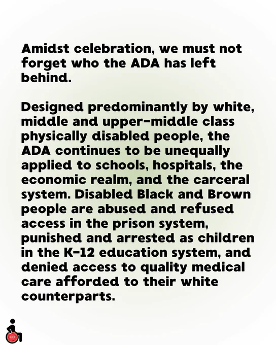 Amidst celebration, we must not forget who the ADA has left behind.
Designed predominantly by white, middle and upper-middle class physically disabled people, the ADA continues to be unequally applied to schools, hospitals, the economic realm, and the carceral system. Disabled Black and Brown people are abused and refused access in the prison system, punished and arrested as children in the K-12 education system, and denied access to quality medical care afforded to their white counterparts. 