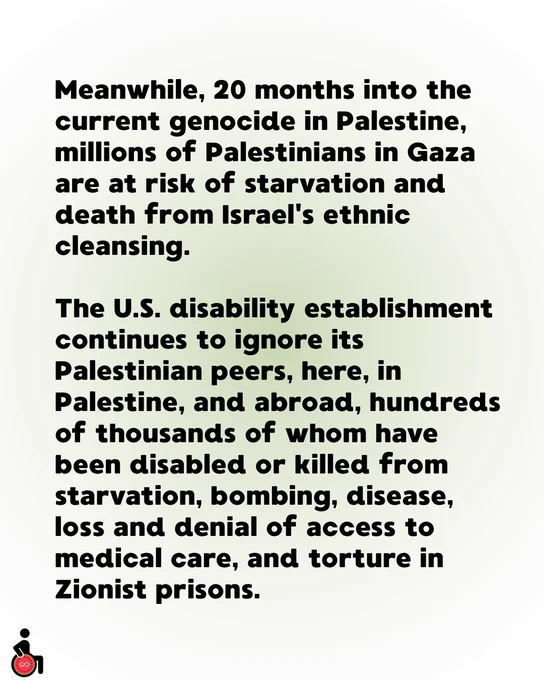 Meanwhile, 20 months into the current genocide in Palestine, millions of Palestinians in Gaza are at risk of starvation and death from Israel's ethnic cleansing. 

The U.S. disability establishment continues to ignore its Palestinian peers, here, in Palestine, and abroad, hundreds of thousands of whom have been disabled or killed from starvation, bombing, disease, loss and denial of access to medical care, and torture in Zionist prisons.
