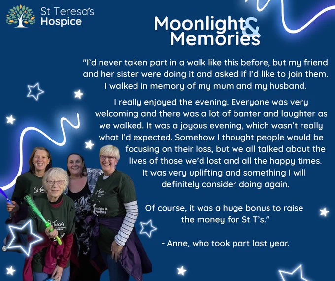 Four women holding glow wands and wearing Moonlight and Memories t-shirts. Photo is inside a graphic with neon glowing stars. There is a quote from Anne who took part last year, it reads, "I’d never taken part in a walk like this before, but my friend and her sister were doing it and asked if I’d like to join them.
I walked in memory of my mum and my husband. I really enjoyed the evening. Everyone was very welcoming and there was a lot of banter and laughter as we walked. It was a joyous evening, which wasn’t really what I’d expected. Somehow I thought people would be focusing on their loss, but we all talked about the lives of those we’d lost and all the happy times. It was very uplifting and something I will 
definitely consider doing again. Of course, it was a huge bonus to raise the money for St T’s."