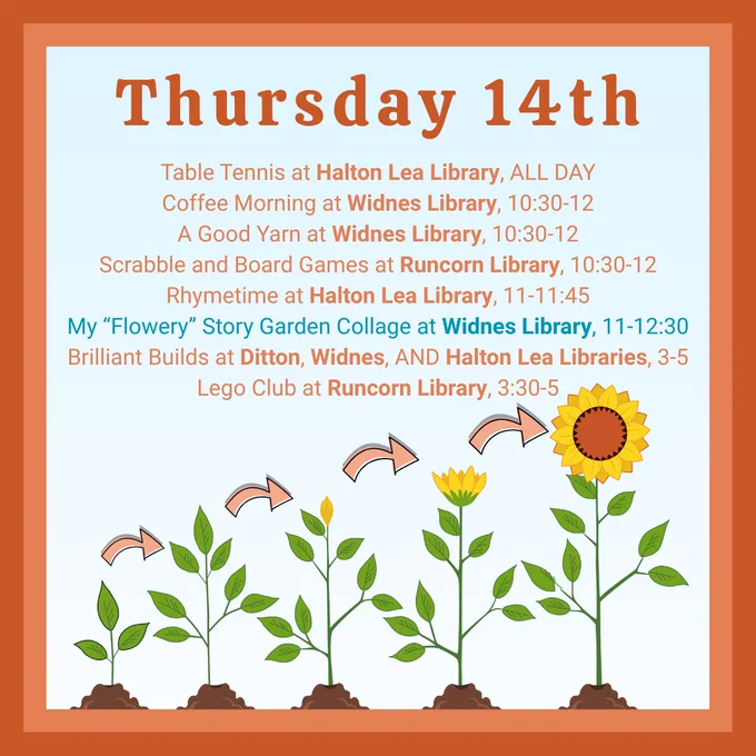 Thursday 14th:
Table Tennis at Halton Lea Library, ALL DAY
Coffee Morning at Widnes Library, 10:30-12
A Good Yarn at Widnes Library, 10:30-12
Scrabble and Board Games at Runcorn Library, 10:30-12
Rhymetime at Halton Lea Library, 11-11:45
My “Flowery” Story Garden Collage at Widnes Library, 11-12:30
Brilliant Builds at Ditton, Widnes, AND Halton Lea Libraries, 3-5
Lego Club at Runcorn Library, 3:30-5