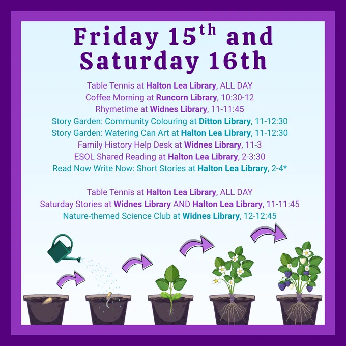 Friday 15th and Saturday 16th:
Table Tennis at Halton Lea Library, ALL DAY
Coffee Morning at Runcorn Library, 10:30-12
Rhymetime at Widnes Library, 11-11:45
Story Garden: Community Colouring at Ditton Library, 11-12:30
Story Garden: Watering Can Art at Halton Lea Library, 11-12:30
Family History Help Desk at Widnes Library, 11-3
ESOL Shared Reading at Halton Lea Library, 2-3:30
Read Now Write Now: Short Stories at Halton Lea Library, 2-4*

Table Tennis at Halton Lea Library, ALL DAY
Saturday Stories at Widnes Library AND Halton Lea Library, 11-11:45
Nature-themed Science Club at Widnes Library, 12-12:45