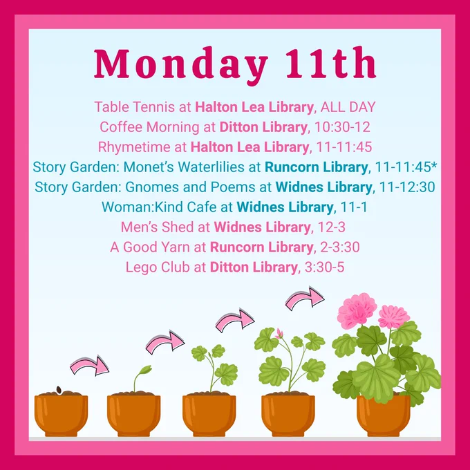 Monday 11th:
Table Tennis at Halton Lea Library, ALL DAY
Coffee Morning at Ditton Library, 10:30-12
Rhymetime at Halton Lea Library, 11-11:45
Story Garden: Monet’s Waterlilies at Runcorn Library, 11-11:45*
Story Garden: Gnomes and Poems at Widnes Library, 11-12:30
Woman:Kind Cafe at Widnes Library, 11-1
Men’s Shed at Widnes Library, 12-3 
A Good Yarn at Runcorn Library, 2-3:30
Lego Club at Ditton Library, 3:30-5
