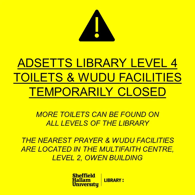 ADSETTS LIBRARY LEVEL 4 TOILETS & WUDU FACILITIES TEMPORARILY CLOSED
MORE TOILETS CAN BE FOUND ON
ALL LEVELS OF THE LIBRARY

THE NEAREST PRAYER & WUDU FACILITIES ARE LOCATED IN THE MULTIFAITH CENTRE, LEVEL 2, OWEN BUILDING