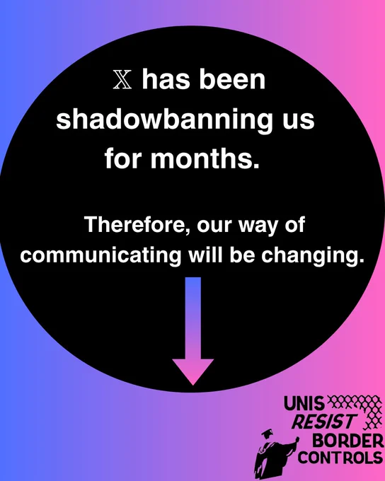 The image features a circular black background centred against a gradient backdrop transitioning from blue on the left to pink on the right. Within the black circle, white text states that a platform "X" has been shadowbanning the creators for months and as a result, their communication method will change. Below the text is a downward-pointing arrow in a gradient of blue to pink. In the bottom right corner of the image, outside the circle, is a black logo featuring a stylized figure wearing a mortarboard, accompanied by the text "UNIS RESIST BORDER CONTROLS."

Alt-text:

Black circle with white text about shadowbanning, on a blue to pink gradient background with an arrow pointing downwards and a logo reading "UNIS RESIST BORDER CONTROLS."