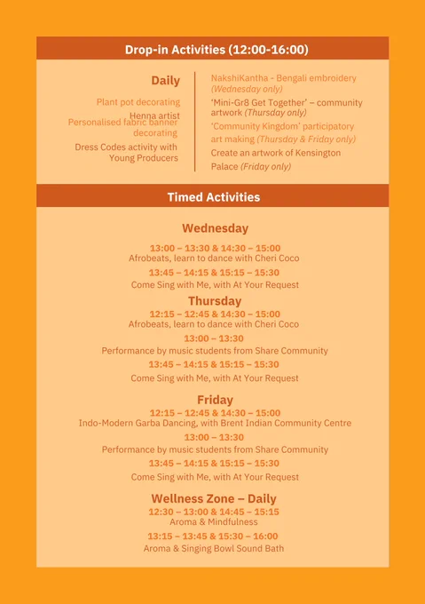 An orange flyer advertising the activities and performers at Kensington Palace’s Community Celebration.

Drop-in activities include:

Plant pot decorating
Henna artist
Personalised fabric banner decorating
Dress Codes activity with Young Producers
Bengali embroidery
Community artwork

Timed activities include:

Afrobeats, learn to dance with Cheri Coco
Come Sing With me, At Your Request
Performance by students from Share Community
Info-Modern Garba Dancing with Brent Indian Community Centre
Aroma and Mindfulness
Aroma and Singing Bowl Sound Bath