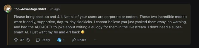 Please bring back 4o and 4.1. Not all of your users are corporate or coders. These two incredible models were friendly, supportive, day-to-day sidekicks. I cannot believe you just yanked them away, no warning, and had the AUDACITY to joke about writing a eulogy for them in the livestream. I don’t need a super-smart AI. I just want my 4o and 4.1 back 😔