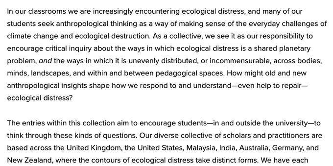 Screen shot of some text from the linked intro: "In our classrooms we are increasingly encountering ecological distress, and many of our students seek anthropological thinking as a way of making sense of the everyday challenges of climate change and ecological destruction. As a collective, we see it as our responsibility to encourage critical inquiry about the ways in which ecological distress is a shared planetary problem, and the ways in which it is unevenly distributed, or incommensurable, across bodies, minds, landscapes, and within and between pedagogical spaces. How might old and new anthropological insights shape how we respond to and understand—even help to repair—ecological distress?

The entries within this collection aim to encourage students—in and outside the university—to think through these kinds of questions. Our diverse collective of scholars and practitioners are based across the United Kingdom, the United States, Malaysia, India, Australia, Germany, & New Zealand..."