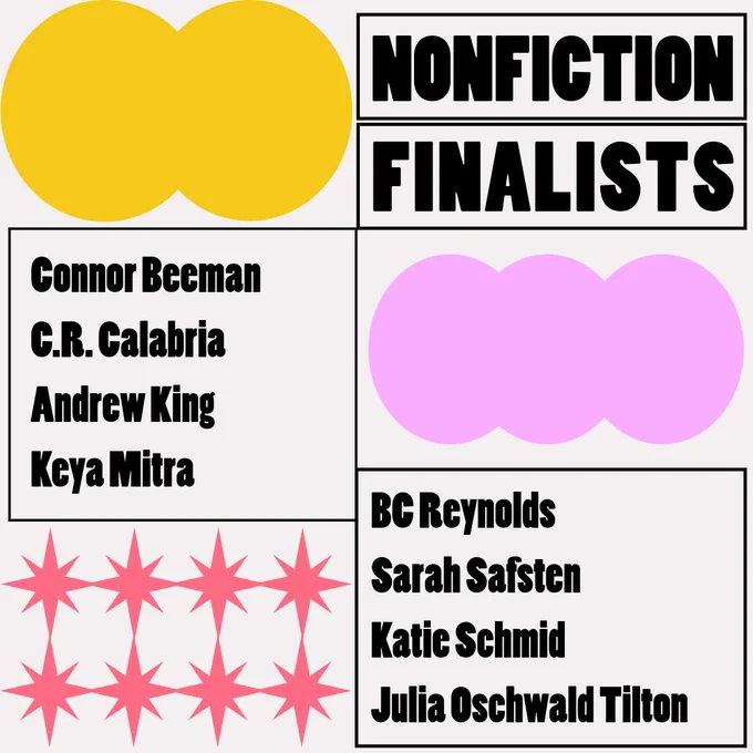 The creative nonfiction finalists are: Connor Beeman, C.R. Calabria, Andrew King, Keya Mitra, BC Reynolds, Sarah Safsten, Katie Schmid, and Julia Oschwald Tilton.