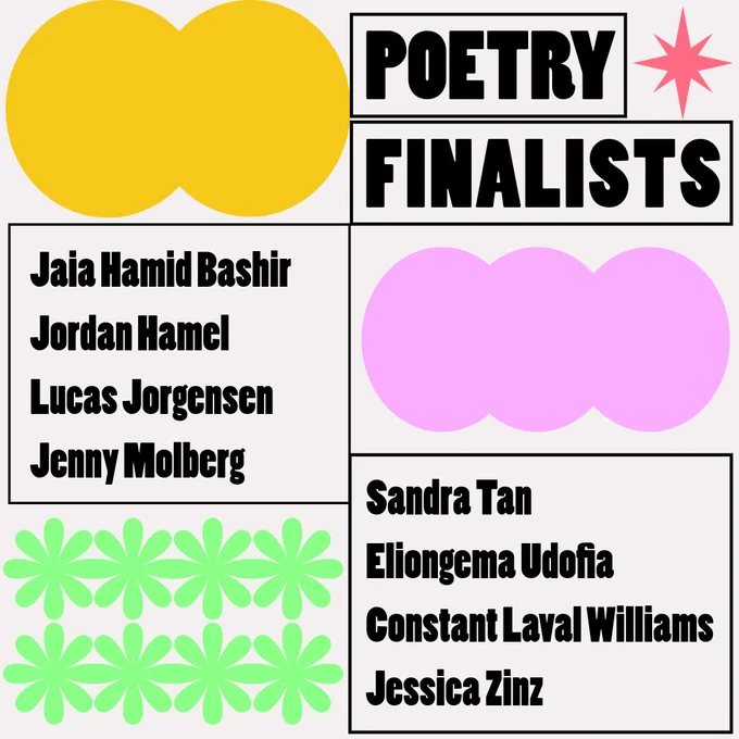 The poetry finalists are: Jaia Hamid Bashir, Jordan Hamel, Lucas Jorgensen, Jenny Molberg, Sandra Tan, Eliongema Udofia, and Constant Laval Williams.