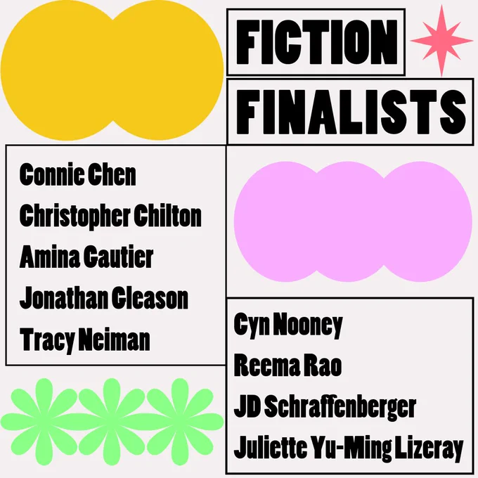 
The fiction finalists are: Connie Chen, Christopher Chilton, Amina Gautier, Jonathan Gleason, Tracy Neiman, Cyn Nooney, Reema Rao, and JD Schraffenberger.
