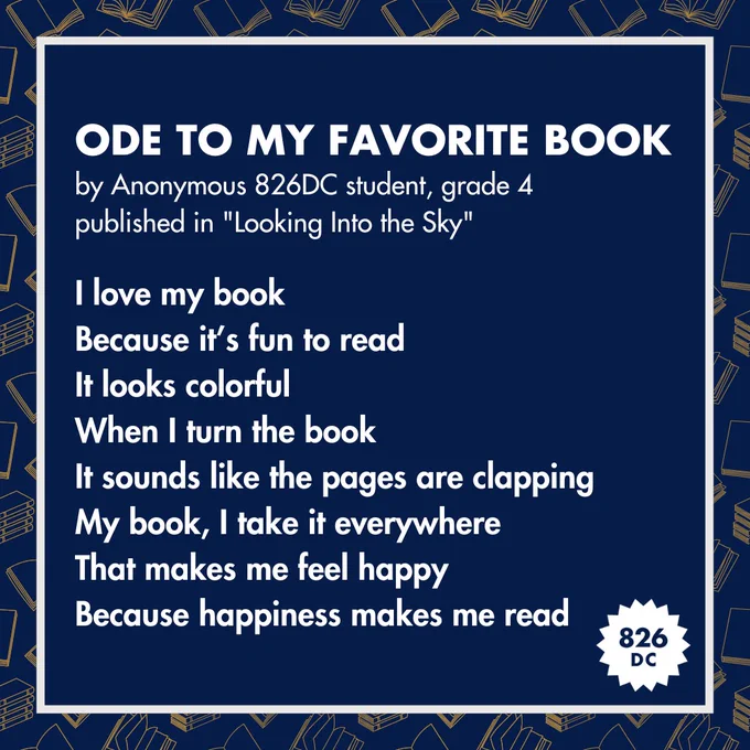 [Image: "Ode to My Favorite Book, by Anonymous 826DC student, grade 4, published in 'Looking Into the Sky', I love my book / Because it's fun to read / It looks colorful / When I turn the book / It sounds like the pages are clapping / My book, I take it everywhere / That makes me feel happy / Because happiness makes me read"]