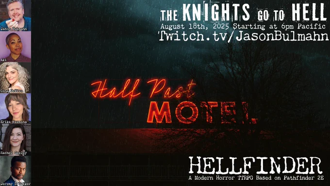 A neon sign on top of a building that reads "Half Past Motel". The scene is dark and stormy. Along the left side are images of the entire cast, including Jason Bulmahn, Aki, Gina DeVivo, Erika Fermina, Rachel Seely, and Jeremy S. Walker.

Text in the corner reads
The Knights go to Hell
August 18th, 2025, starting at 6pm Pacific
Twitch.tv/Jason Bulmahn

Hellfinder
A Modern Horror TTRPG based on Pathfinder 2E