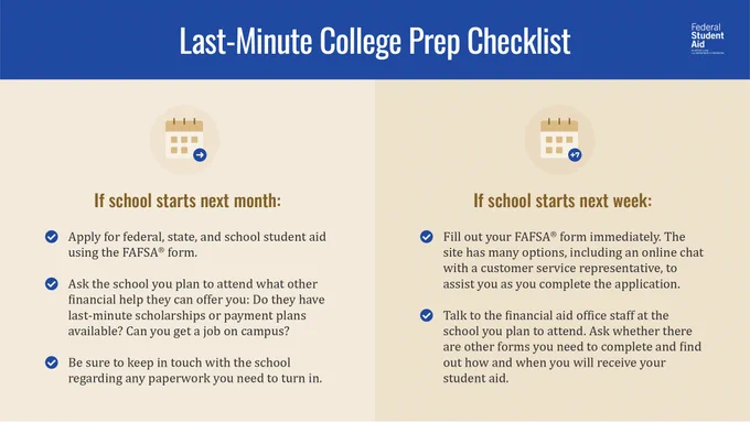 Last-Minute College Prep Checklist

If School Starts Next Month:
- Apply for federal, state, and school financial aid using the Free Application for Federal Student Aid (FAFSA®) form.

- Ask the school you plan to attend what other financial help they can offer you: Do they have last-minute scholarships or payment plans available? Can you get a job on campus?

- Be sure to keep in touch with the school regarding any paperwork you need to turn in.

If School Starts Next Week:
- Fill out your FAFSA form immediately. The site has many options, including live chat with a customer service representative, to assist you as you complete the application.

- Talk to the financial aid office staff at the school you plan to attend. Ask whether there are other forms you need to complete, and find out how and when you will receive your financial aid.