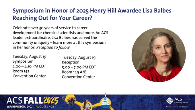 ACS PROF Flyer for 2025 Henry Hill Award.
Symposium in Honor of 2025 Henry Hill Awardee Lisa Balbes
Reaching Out for Your Career?
Celebrate over 30 years of service to career development for chemical scientists and more. An ACS leader extraordinaire, Lisa Balbes has served the community uniquely – learn more at this symposium in her honor! Reception to follow
Tuesday, August 19
Symposium 2:00-4:10 PM EDT (Room 142 Convention Center)
Reception 5:00-7:00 PM EDT (Room 149 A/B Convention Center)

Join PROF today! bit.ly/acs_prof
#ElevatingProfessionalism #Leadership #Growth #Career #STEM #Science #Chemistry #Diversity
#Recognition #Awards #STEM