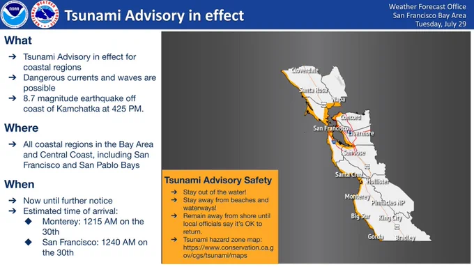 A Tsunami Advisory is in effect for the California coast, including all coastal regions in the Bay Area and Central Coast, due to an 8.7 magnitude earthquake off the coast of Kamchatka. Stay away from the water! Stay away from beaches and waterways! Remain away from shore until local officials say that it is OK to return. Estimated time of arrival is 12:15 AM on July 30 at Monterey and 12:40 AM on July 30 at San Francisco.