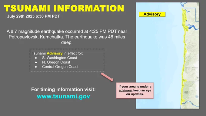 TSUNAMI INFORMATION July 29th 2025 6:30 PDT Advisory A8.7 magnitude earthquake occurred at 4:25 PDT near Petropavlovsk, Kamchatka. The earthquake was 46 miles deep. Tsunami Advisory in effect for: S. Washington Coast N. Oregon Coast Central Oregon Coast For timing information visit: www.tsunami.gov If your area is under a advisory. keep an eye on updates.