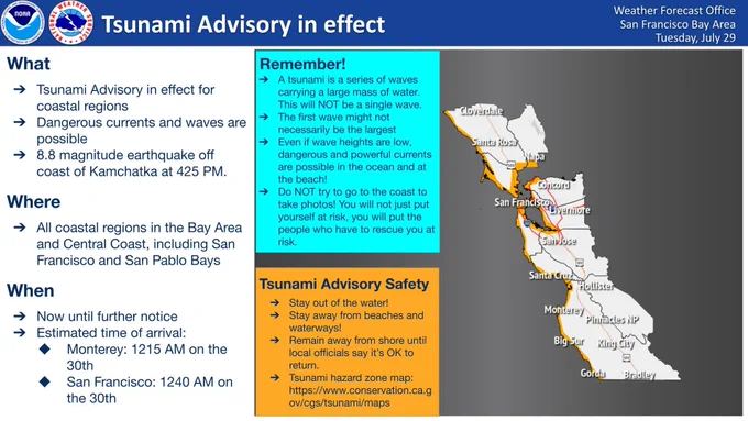 A Tsunami Advisory remains in effect for the California coast, including all coastal regions in the Bay Area and Central Coast, due to an 8.8 magnitude earthquake off the coast of Kamchatka. Remember that a tsunami is a series of waves carrying a large mass of water. This will NOT be a single wave, and the first wave might not be the largest. Even if wave heights are low, dangerous and powerful currents are possible in the ocean and at the beach. Stay away from the water! Stay away from beaches and waterways! Remain away from shore until local officials say that it is OK to return. Do NOT try to go to the coast to take photos! You will not just put yourself at risk, you will put the people who have to rescue you at risk. Estimated time of arrival is 12:15 AM on July 30 at Monterey and 12:40 AM on July 30 at San Francisco.