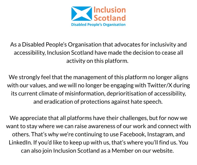 A graphic showing the Inclusion Scotland logo followed by the text:

As a Disabled People’s Organisation that advocates for inclusivity and accessibility, Inclusion Scotland have made the decision to cease all activity on this platform.  

We strongly feel that the management of this platform no longer aligns with our values, and we will no longer be engaging with Twitter/X during its current climate of misinformation, deprioritisation of accessibility, and eradication of protections against hate speech.  

We appreciate that all platforms have their challenges, but for now we want to stay where we can raise awareness of our work and connect with others. That’s why we’re continuing to use Facebook, Instagram, and LinkedIn. If you’d like to keep up with us, that’s where you’ll find us. You can also join Inclusion Scotland as a Member on our website.  