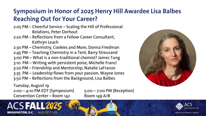 ACS PROF flyer for Henry Hill Award

Come Join us at the #ACSFall2025 for "Symposium in Honor of 2025 Henry Hill Awardee Lisa Balbes" 
Reaching Out for Your Career?
2:05 PM - Cheerful Service - Scaling the Hill of Professional Relations, Peter Dorhout
2:20 PM - Reflections from a Fellow Career Consultant, Kathryn Leach
2:30 PM - Chemistry, Cookies and More, Donna Friedman 
2:45 PM – Teaching Chemistry in a Tent, Barry Streusand 
3:00 PM - What is a non-traditional chemist? James Tung 
3:10 PM - Writing with persistent poise, Michelle Francl 
3:20 PM - Friendship and Mentorship, Natalie LaFranzo 
3:35 PM - Leadership flows from your passion, Wayne Jones 
3:50 PM - Reflections from the Background, Lisa Balbes
-
Tuesday, August 19
2:00 – 4:10 PM EDT (Symposium) Convention Center - Room 142
5:00 - 7:00 PM EDT (Reception) Room 149 A/B
Join PROF today! bit.ly/acs_prof
#ElevatingProfessionalism #Leadership #Growth #Career #STEM #Science #Chemistry #Diversity
#Recognition #Awards #STEM