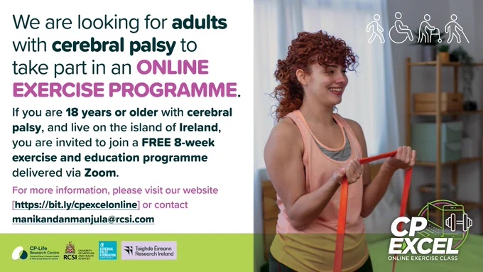 Alt Text: A recruitment poster divided into two panels. On the left, bold text at the top says, “We are looking for adults with cerebral palsy to take part in an ONLINE EXERCISE PROGRAMME.” Below, smaller text invites adults aged 18 and over with cerebral palsy, living on the island of Ireland, to join a free 8-week exercise and education programme delivered via Zoom.
A website link (https://bit.ly/cpexcelonline) and email (manikandanmanjula@rcsi.com) are provided for more information. Along the bottom are logos for the CP-Life Research Centre, RCSI University of Medicine and Health Sciences, the Cerebral Palsy Foundation, and Research Ireland.
On the right, a smiling red-haired woman exercises with a red resistance band in a home setting. Above her are white icons representing walking, a wheelchair, a walker, and a cane. In the lower right corner is the “CP EXCEL Online Exercise Class” logo.
