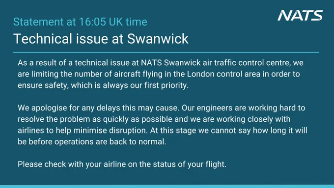 Technical issue at Swanwick

As a result of a technical issue at NATS Swanwick air traffic control centre, we are limiting the number of aircraft flying in the London control area in order to ensure safety, which is always our first priority. 

We apologise for any delays this may cause. Our engineers are working hard to resolve the problem as quickly as possible and we are working closely with airlines to help minimise disruption. At this stage we cannot say how long it will be before operations are back to normal. 

Please check with your airline on the status of your flight.