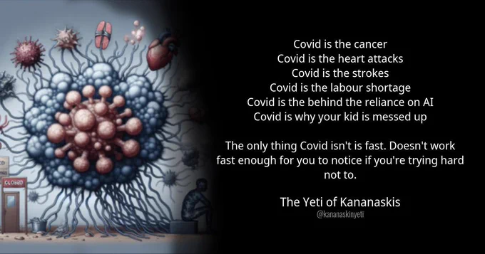 Covid is the cancer
Covid is the heart attacks
Covid is the strokes
Covid is the labour shortage
Covid is the behind the reliance on AI
Covid is why your kid is messed up
The only thing Covid isn't is fast. Doesn't work fast enough for you to notice if you're trying hard not to.
The Yeti of Kananaskis
@kananaskinyeti