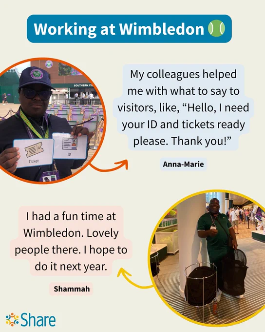 A graphic by Share Community. The title reads, 'Working at Wimbledon' and features two circle photos of Share students working at Wimbledon.

Anna-Marie is wearing a purple Wimbledon uniform and cap, and she is holding up two signs that say 'Ticket' and 'ID'. Next to Anna-Marie's photo is a quote from her that says, 'My colleagues helped me with what to say to visitors, like, “Hello, I need your ID and tickets ready please. Thank you!”'

Shammah is standing in the entrance of a Wimbledon shop. He is wearing a green Wimbledon polo and holding a shopping basket. Next to Shammah's photo is a quote from him that says, 'I had a fun time at Wimbledon. Lovely people there. I hope to do it next year.'