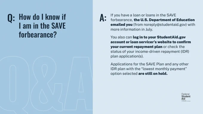 Q: How do I know if I am in the SAVE forbearance? 

A: If you have a loan or loans in the SAVE forbearance, the U.S. Department of Education emailed you (from noreply@studentaid.gov) with more information in July. 

You also can log in to your StudentAid.gov account or loan servicer's website to confirm your current repayment plan or check the status of your income-driven repayment (IDR) plan application(s). 

Applications for the SAVE Plan and any other IDR plan with the "lowest monthly payment" option selected are still on hold. 