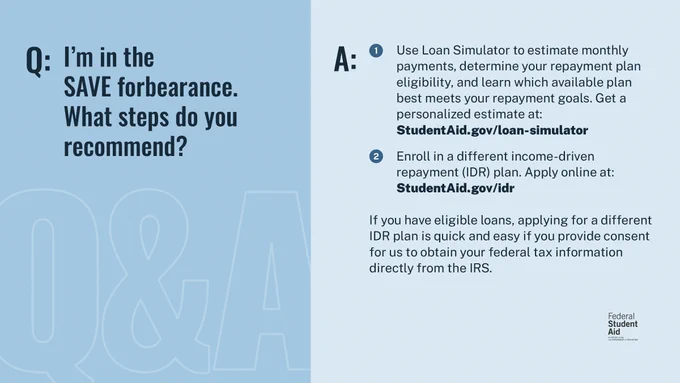 Q: I'm in the SAVE forbearance. What steps do you recommend? 

A: 1) Use Loan Simulator to estimate monthly payments, determine your repayment plan eligibility, and learn which available plan best meets your repayment goals. Get a personalized estimate at: Student Aid.gov/loan-simulator 

2) Enroll in a different income-driven repayment (IDR) plan. Apply online at: StudentAid.gov/idr 

If you have eligible loans, applying for a different IDR plan is quick and easy if you provide consent for us to obtain your federal tax information directly from the IRS. 