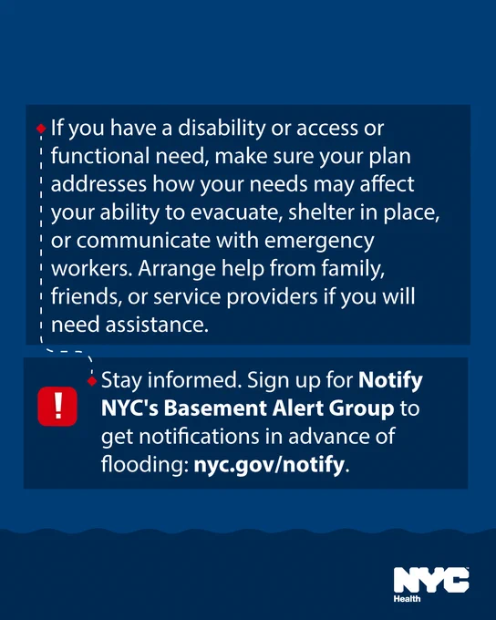 Text reads: 

If you have a disability or access or functional need, make sure your plan addresses how your needs may affect your ability to evacuate, shelter in place, or communicate with emergency workers. Arrange help from family, friends, or service providers if you will need assistance.
 

Stay informed. Sign up for NotifyNYC's Basement Alert Group to get notifications in advance of flooding: nyc.gov/notify. 
 
N Y C Health logo.