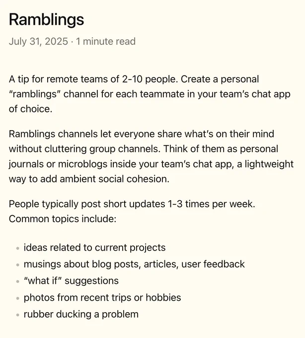 A tip for remote teams of 2-10 people. Create a personal “ramblings” channel for each teammate in your team’s chat app of choice.

Ramblings channels let everyone share what’s on their mind without cluttering group channels. Think of them as personal journals or microblogs inside your team’s chat app, a lightweight way to add ambient social cohesion.

People typically post short updates 1-3 times per week. Common topics include:

- ideas related to current projects
- musings about blog posts, articles, user feedback
- “what if” suggestions
- photos from recent trips or hobbies
- rubber ducking a problem