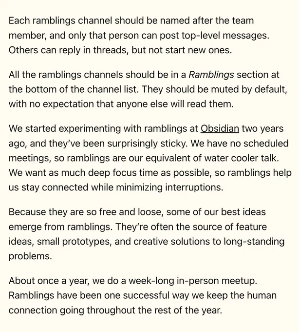 Each ramblings channel should be named after the team member, and only that person can post top-level messages. Others can reply in threads, but not start new ones.

All the ramblings channels should be in a Ramblings section at the bottom of the channel list. They should be muted by default, with no expectation that anyone else will read them.

We started experimenting with ramblings at Obsidian two years ago, and they’ve been surprisingly sticky. We have no scheduled meetings, so ramblings are our equivalent of water cooler talk. We want as much deep focus time as possible, so ramblings help us stay connected while minimizing interruptions.

Because they are so free and loose, some of our best ideas emerge from ramblings. They’re often the source of feature ideas, small prototypes, and creative solutions to long-standing problems.

About once a year, we do a week-long in-person meetup. Ramblings have been one successful way we keep the human connection going throughout the rest of th