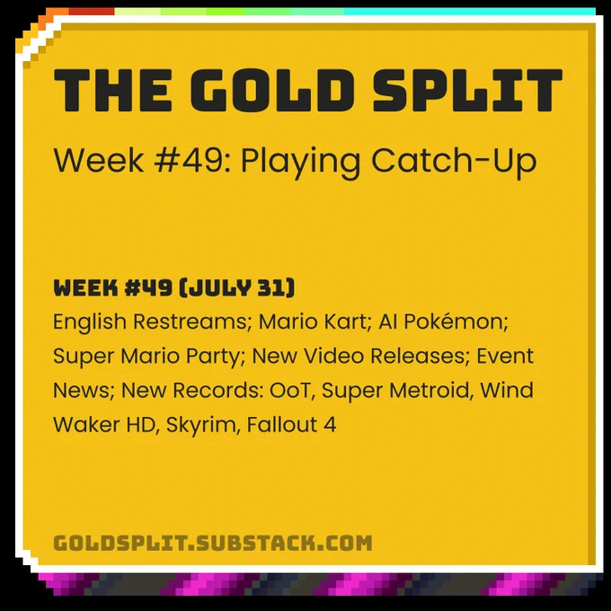 The Gold Split - Week #49: Playing Catch-Up
Week #49 (July 31): English Restreams; Mario Kart; AI Pokémon; Super Mario Party; New Video Releases; Event News; New Records: OoT, Super Metroid, Wind Waker HD, Skyrim, Fallout 4