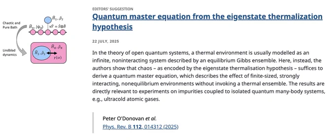 EDITORS' SUGGESTION
Quantum master equation from the eigenstate thermalization hypothesis
22 July, 2025
In the theory of open quantum systems, a thermal environment is usually modelled as an infinite, noninteracting system described by an equilibrium Gibbs ensemble. Here, instead, the authors show that chaos – as encoded by the eigenstate thermalisation hypothesis – suffices to derive a quantum master equation, which describes the effect of finite-sized, strongly interacting, nonequilibrium environments without invoking a thermal ensemble. The results are directly relevant to experiments on impurities coupled to isolated quantum many-body systems, e.g., ultracold atomic gases.

Peter O'Donovan et al.
Phys. Rev. B 112, 014312 (2025)