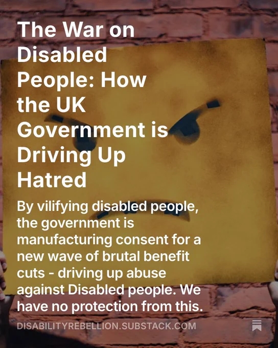 Image for my blog. Words: The War on Disabled People: How the UK Government is
Driving Up Hatred. By vilifying disabled people, the government is manufacturing consent for a new wave of brutal benefit cuts - driving up abuse against Disabled people. We have no protection from this.
DISABILITYREBELLION.SUBSTACK.COM