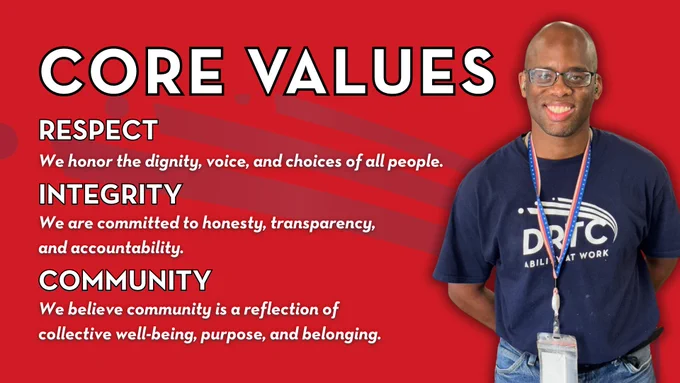 Core Values: Respect, We honor the dignity, voice, and choices of all people. Integrity, We are committed to honesty, transparency, 
and accountability. Community, We believe community is a reflection of collective well-being, purpose, and belonging.