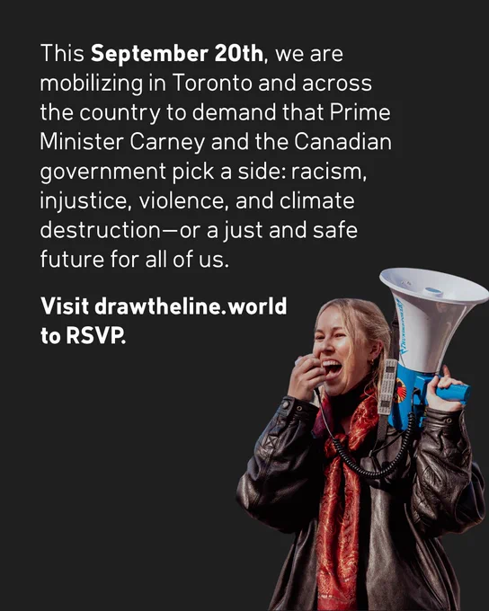 Call to action for a September 20th protest in Toronto. Text as follows: “This September 20th, we
are mobilizing in Toronto and across the country to demand that Prime Minister Carney and the Canadian government pick a side: racism, injustice, violence, and climate destruction-or a just and safe future for all of us. Visit drawtheline.world to RSVP.” The bottom portion features a protestor holding up and speaking into a bullhorn.