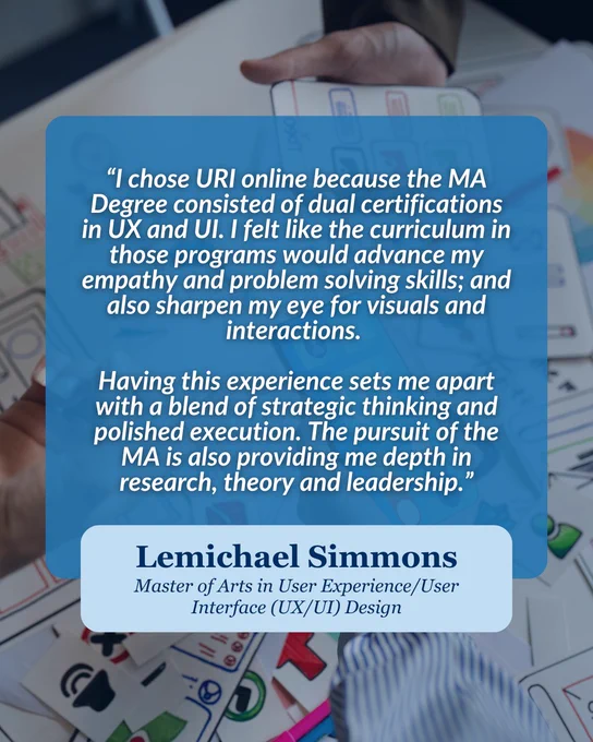 A blue box with background of design sketches.

Transcribed Text:
“I chose URI online because the MA Degree consisted of dual certifications in UX and UI. I felt like the curriculum in those programs would advance my empathy and problem solving skills; and also sharpen my eye for visuals and interactions.

Having this experience sets me apart with a blend of strategic thinking and polished execution. The pursuit of the MA is also providing me depth in research, theory and leadership.”