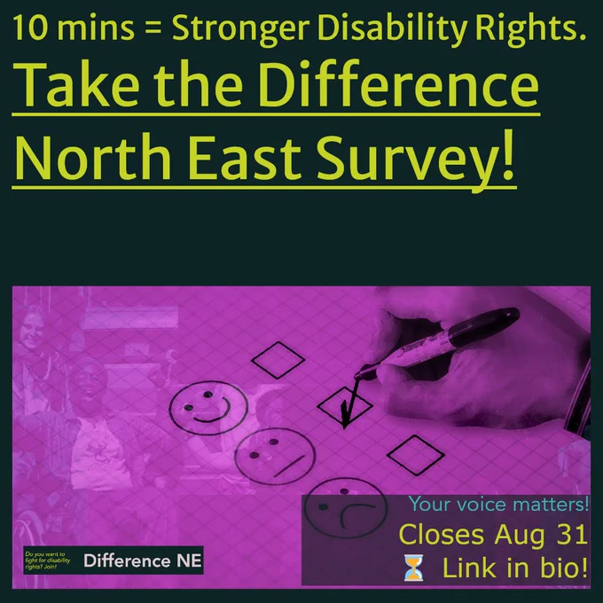 Graphic encouraging people to take the Difference North East survey. Text reads:
“10 mins = Stronger Disability Rights.
Take the Difference North East Survey!”
At the bottom, there’s a purple-tinted image of a hand marking a checklist with happy, neutral, and sad faces. Overlay text says:
“Your voice matters!
Closes Aug 31 ⏳ Link in bio!”
In the corner is the Difference NE logo with the tagline: “Do you want to fight for disability rights? Join!”