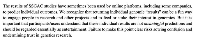 Text from FAQ from Okbay et al 20222: 
https://www.nature.com/articles/s41588-022-01016-z 
a similar same statement is made in an FAQ in 2025: https://www.biorxiv.org/content/10.1101/2025.05.14.653986v1.supplementary-material
Text reads:
"The results of SSGAC studies have sometimes been used by online platforms, including some companies, to predict individual outcomes. We recognize that returning individual genomic “results” can be a fun way to engage people in research and other projects and to feed or stoke their interest in genomics. But it is important that participants/users understand that these individual results are not meaningful predictions and should be regarded essentially as entertainment. Failure to make this point clear risks sowing confusion and undermining trust in genetics research"