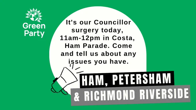 A Green rectangle with a Green Party logo in the left corner. In thr middle is a cream circle with the words "It's our councillor surgery today, 11am-12pm in Costa, Ham Parade. Come and tell us about any issues you have. Underneath are black and grey rectangles with the words: Ham, Petersham and Richmond Riverside. A line drawing of a loudhailer overlays the circle in the bottom left.