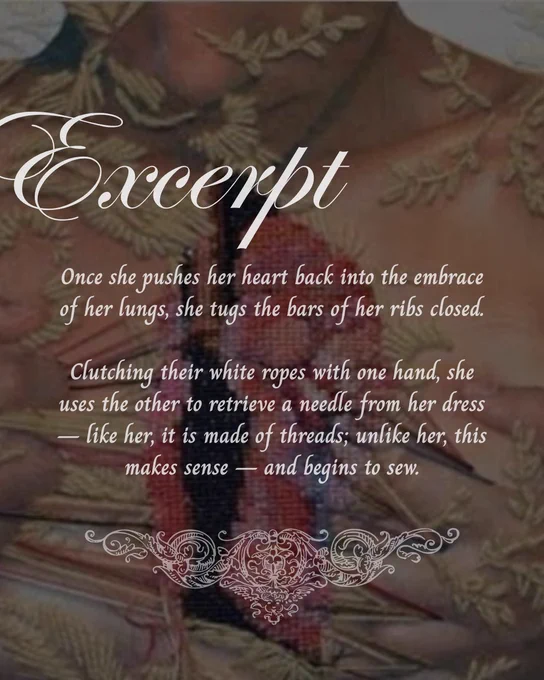 Excerpt 

Once she pushes her heart back into the embrace of her lungs, she tugs the bars of her ribs closed.

Clutching their white ropes with one hand, she uses the other to retrieve a needle from her dress — like her, it is made of threads; unlike her, this makes sense — and begins to sew.