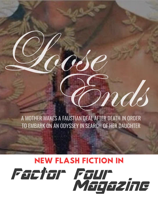 New flash fiction in FACTOR FOUR MAGAZINE

LOOSE ENDS

A MOTHER MAKES A FAUSTIAN DEAL AFTER DEATH IN ORDER TO EMBARK ON AN ODYSSEY IN SEARCH OF HER DAUGHTER

Background is an embroidery piece of a woman looking down at herself as she pulls open her chest